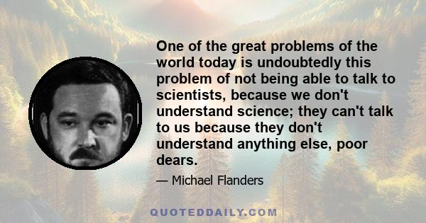 One of the great problems of the world today is undoubtedly this problem of not being able to talk to scientists, because we don't understand science; they can't talk to us because they don't understand anything else,