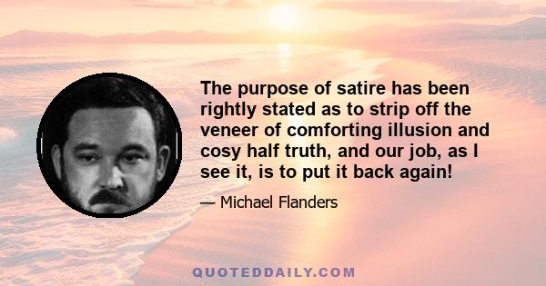 The purpose of satire has been rightly stated as to strip off the veneer of comforting illusion and cosy half truth, and our job, as I see it, is to put it back again!