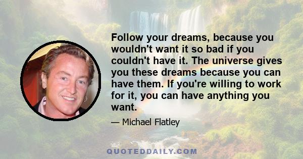 Follow your dreams, because you wouldn't want it so bad if you couldn't have it. The universe gives you these dreams because you can have them. If you're willing to work for it, you can have anything you want.