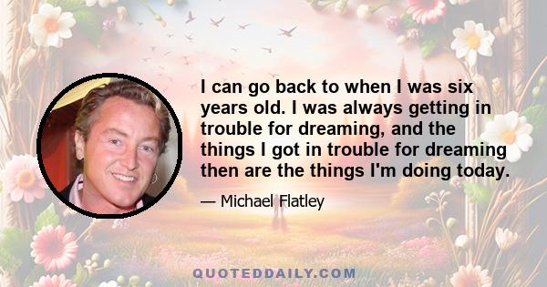 I can go back to when I was six years old. I was always getting in trouble for dreaming, and the things I got in trouble for dreaming then are the things I'm doing today.