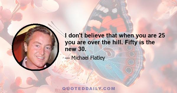 I don't believe that when you are 25 you are over the hill. Fifty is the new 30.