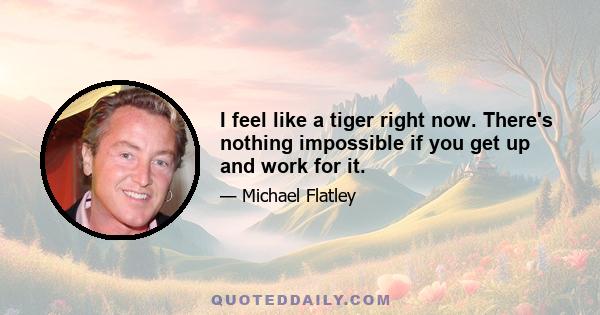 I feel like a tiger right now. There's nothing impossible if you get up and work for it.