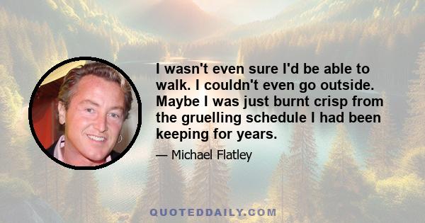 I wasn't even sure I'd be able to walk. I couldn't even go outside. Maybe I was just burnt crisp from the gruelling schedule I had been keeping for years.