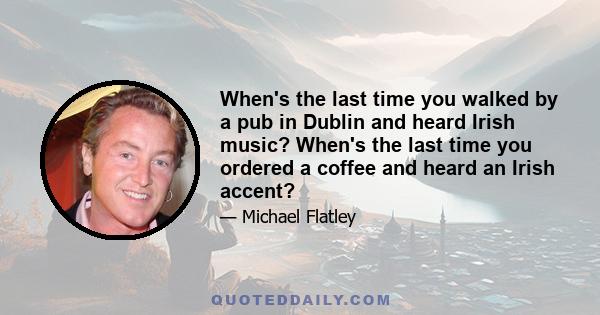 When's the last time you walked by a pub in Dublin and heard Irish music? When's the last time you ordered a coffee and heard an Irish accent?