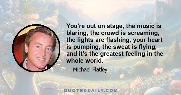 You're out on stage, the music is blaring, the crowd is screaming, the lights are flashing, your heart is pumping, the sweat is flying, and it's the greatest feeling in the whole world.