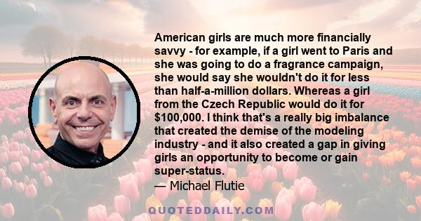 American girls are much more financially savvy - for example, if a girl went to Paris and she was going to do a fragrance campaign, she would say she wouldn't do it for less than half-a-million dollars. Whereas a girl