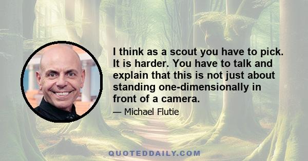 I think as a scout you have to pick. It is harder. You have to talk and explain that this is not just about standing one-dimensionally in front of a camera.