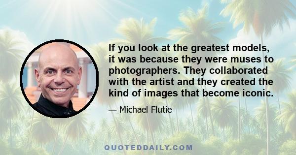 If you look at the greatest models, it was because they were muses to photographers. They collaborated with the artist and they created the kind of images that become iconic.