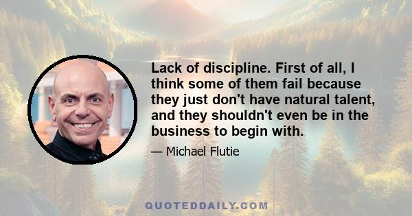 Lack of discipline. First of all, I think some of them fail because they just don't have natural talent, and they shouldn't even be in the business to begin with.