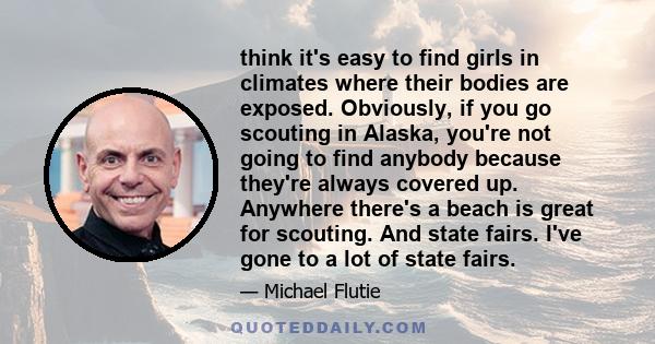 think it's easy to find girls in climates where their bodies are exposed. Obviously, if you go scouting in Alaska, you're not going to find anybody because they're always covered up. Anywhere there's a beach is great