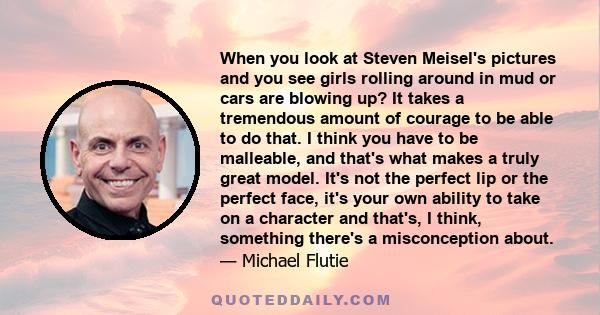 When you look at Steven Meisel's pictures and you see girls rolling around in mud or cars are blowing up? It takes a tremendous amount of courage to be able to do that. I think you have to be malleable, and that's what