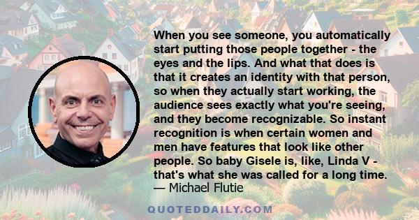 When you see someone, you automatically start putting those people together - the eyes and the lips. And what that does is that it creates an identity with that person, so when they actually start working, the audience