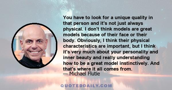 You have to look for a unique quality in that person and it's not just always physical. I don't think models are great models because of their face or their body. Obviously, I think their physical characteristics are