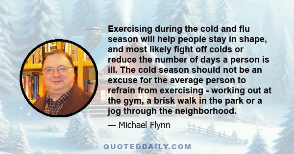 Exercising during the cold and flu season will help people stay in shape, and most likely fight off colds or reduce the number of days a person is ill. The cold season should not be an excuse for the average person to