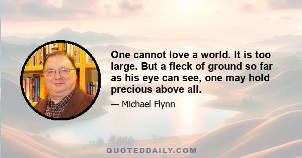 One cannot love a world. It is too large. But a fleck of ground so far as his eye can see, one may hold precious above all.