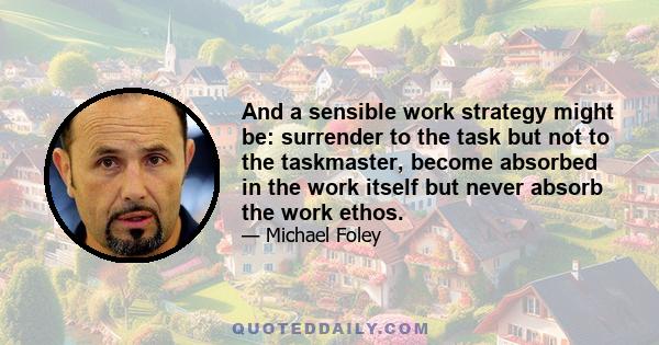 And a sensible work strategy might be: surrender to the task but not to the taskmaster, become absorbed in the work itself but never absorb the work ethos.