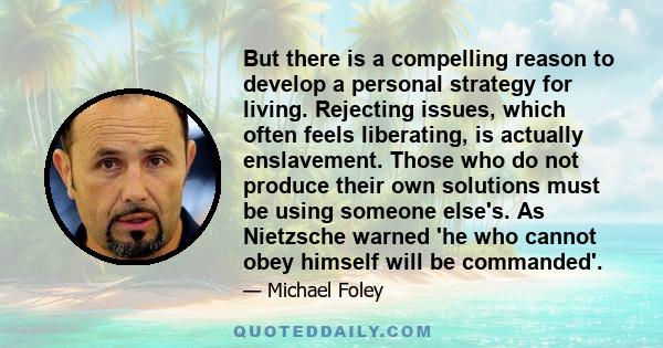 But there is a compelling reason to develop a personal strategy for living. Rejecting issues, which often feels liberating, is actually enslavement. Those who do not produce their own solutions must be using someone