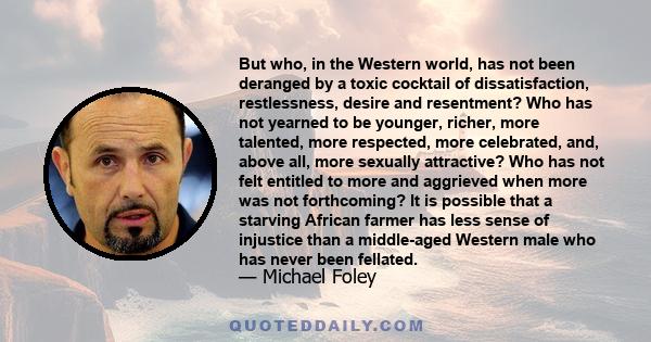 But who, in the Western world, has not been deranged by a toxic cocktail of dissatisfaction, restlessness, desire and resentment? Who has not yearned to be younger, richer, more talented, more respected, more