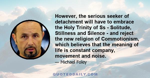 However, the serious seeker of detachment will have to embrace the Holy Trinity of Ss - Solitude, Stillness and Silence - and reject the new religion of Commotionism, which believes that the meaning of life is constant