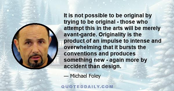 It is not possible to be original by trying to be original - those who attempt this in the arts will be merely avant-garde. Originality is the product of an impulse to intense and overwhelming that it bursts the