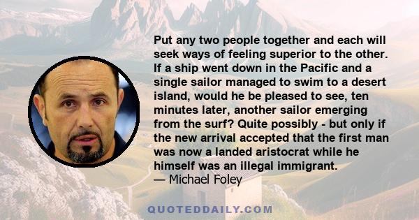 Put any two people together and each will seek ways of feeling superior to the other. If a ship went down in the Pacific and a single sailor managed to swim to a desert island, would he be pleased to see, ten minutes