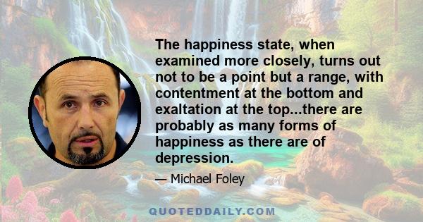 The happiness state, when examined more closely, turns out not to be a point but a range, with contentment at the bottom and exaltation at the top...there are probably as many forms of happiness as there are of