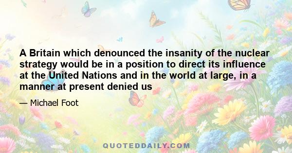 A Britain which denounced the insanity of the nuclear strategy would be in a position to direct its influence at the United Nations and in the world at large, in a manner at present denied us