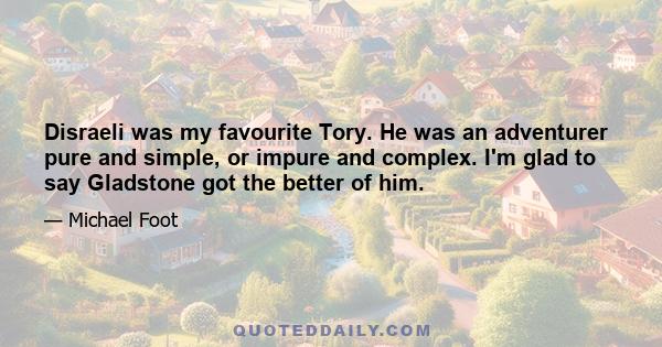 Disraeli was my favourite Tory. He was an adventurer pure and simple, or impure and complex. I'm glad to say Gladstone got the better of him.