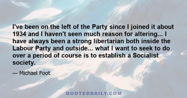 I've been on the left of the Party since I joined it about 1934 and I haven't seen much reason for altering... I have always been a strong libertarian both inside the Labour Party and outside... what I want to seek to