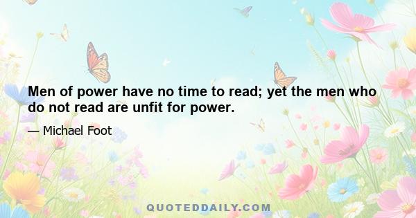 Men of power have no time to read; yet the men who do not read are unfit for power.