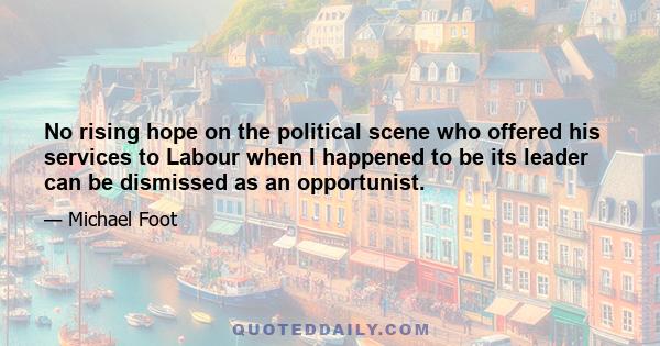 No rising hope on the political scene who offered his services to Labour when I happened to be its leader can be dismissed as an opportunist.