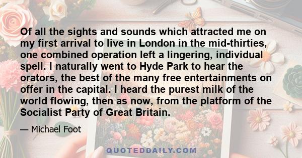 Of all the sights and sounds which attracted me on my first arrival to live in London in the mid-thirties, one combined operation left a lingering, individual spell. I naturally went to Hyde Park to hear the orators,