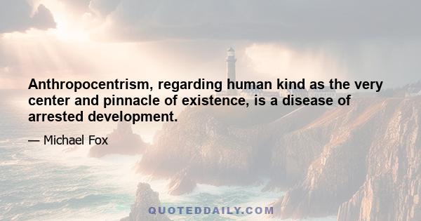 Anthropocentrism, regarding human kind as the very center and pinnacle of existence, is a disease of arrested development.