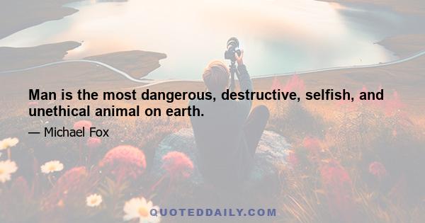 Man is the most dangerous, destructive, selfish, and unethical animal on earth.