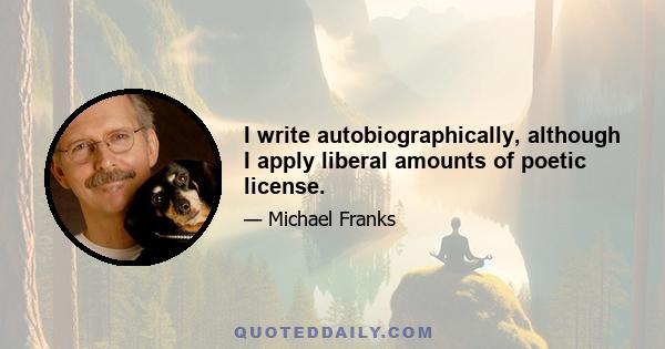 I write autobiographically, although I apply liberal amounts of poetic license.