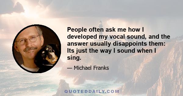 People often ask me how I developed my vocal sound, and the answer usually disappoints them: Its just the way I sound when I sing.