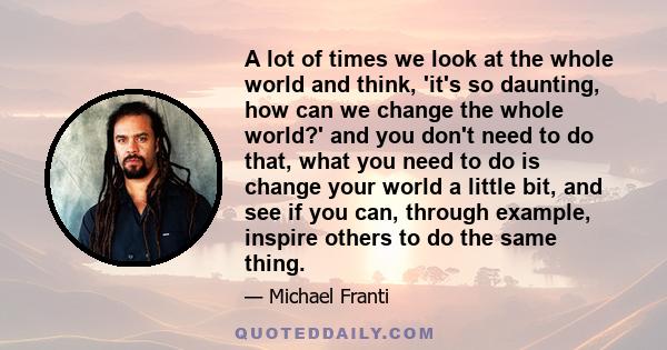 A lot of times we look at the whole world and think, 'it's so daunting, how can we change the whole world?' and you don't need to do that, what you need to do is change your world a little bit, and see if you can,