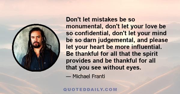 Don't let mistakes be so monumental, don't let your love be so confidential, don't let your mind be so darn judgemental, and please let your heart be more influential. Be thankful for all that the spirit provides and be 