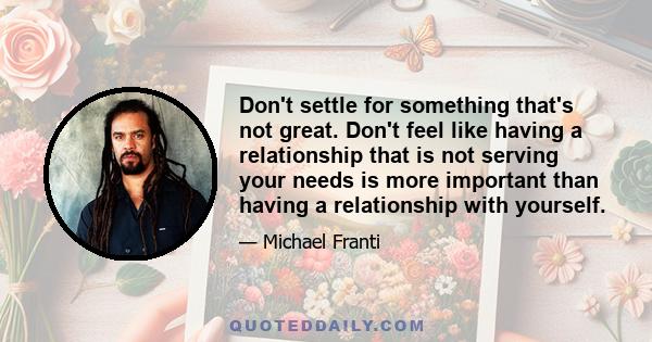 Don't settle for something that's not great. Don't feel like having a relationship that is not serving your needs is more important than having a relationship with yourself.