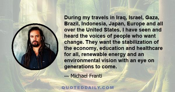 During my travels in Iraq, Israel, Gaza, Brazil, Indonesia, Japan, Europe and all over the United States, I have seen and heard the voices of people who want change. They want the stabilization of the economy, education 