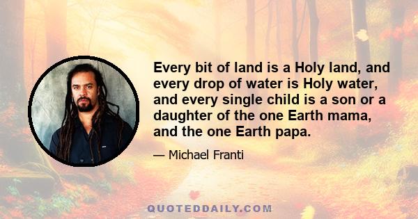 Every bit of land is a Holy land, and every drop of water is Holy water, and every single child is a son or a daughter of the one Earth mama, and the one Earth papa.