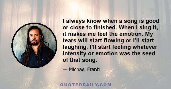 I always know when a song is good or close to finished. When I sing it, it makes me feel the emotion. My tears will start flowing or I'll start laughing. I'll start feeling whatever intensity or emotion was the seed of