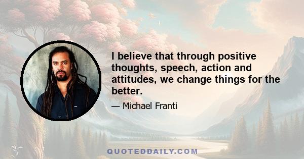 I believe that through positive thoughts, speech, action and attitudes, we change things for the better.