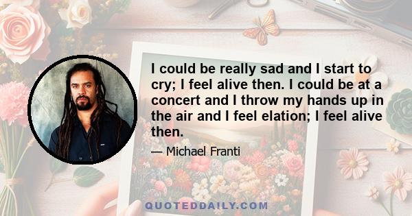 I could be really sad and I start to cry; I feel alive then. I could be at a concert and I throw my hands up in the air and I feel elation; I feel alive then.