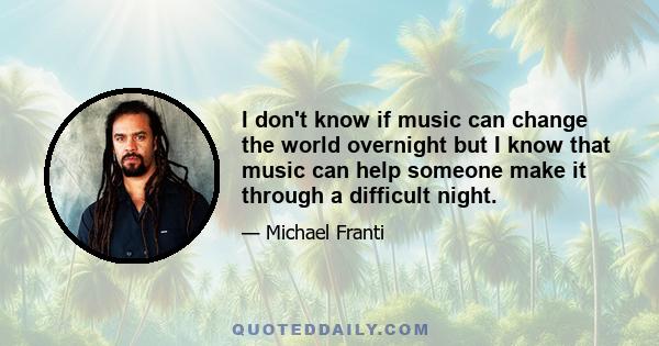 I don't know if music can change the world overnight but I know that music can help someone make it through a difficult night.