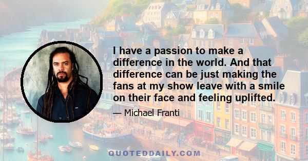 I have a passion to make a difference in the world. And that difference can be just making the fans at my show leave with a smile on their face and feeling uplifted.