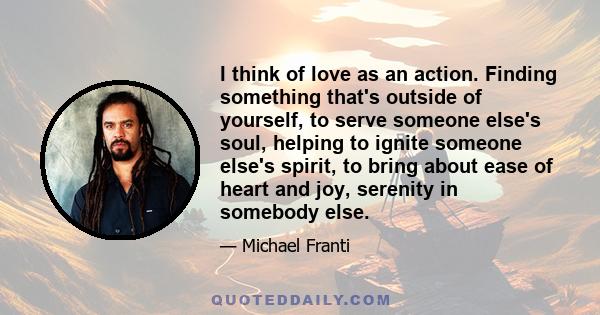 I think of love as an action. Finding something that's outside of yourself, to serve someone else's soul, helping to ignite someone else's spirit, to bring about ease of heart and joy, serenity in somebody else.