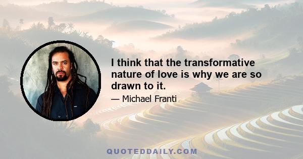 I think that the transformative nature of love is why we are so drawn to it.