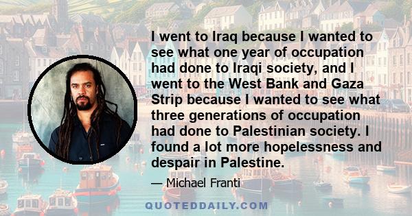 I went to Iraq because I wanted to see what one year of occupation had done to Iraqi society, and I went to the West Bank and Gaza Strip because I wanted to see what three generations of occupation had done to