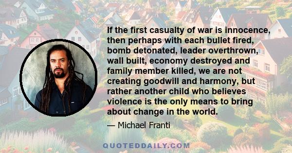 If the first casualty of war is innocence, then perhaps with each bullet fired, bomb detonated, leader overthrown, wall built, economy destroyed and family member killed, we are not creating goodwill and harmony, but